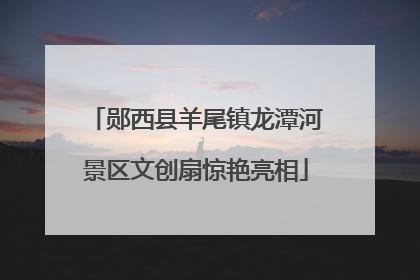 郧西县羊尾镇龙潭河景区文创扇惊艳亮相