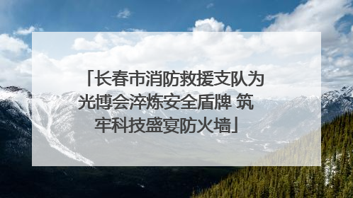 长春市消防救援支队为光博会淬炼安全盾牌 筑牢科技盛宴防火墙