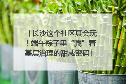 长沙这个社区真会玩！端午粽子里“藏”着基层治理的甜咸密码