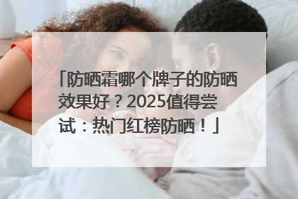 防晒霜哪个牌子的防晒效果好？2025值得尝试：热门红榜防晒！