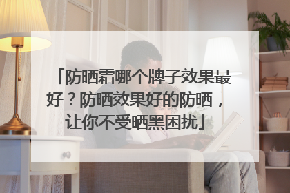 防晒霜哪个牌子效果最好？防晒效果好的防晒，让你不受晒黑困扰