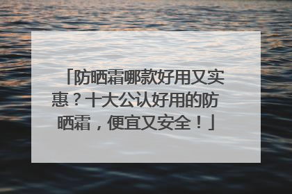 防晒霜哪款好用又实惠？十大公认好用的防晒霜，便宜又安全！