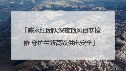 陈永红团队深夜顶风冒寒检修 守护兰新高铁供电安全