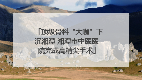 顶级骨科“大咖”下沉湘潭 湘潭市中医医院完成高精尖手术