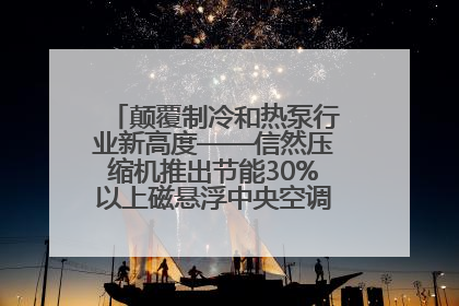 颠覆制冷和热泵行业新高度——信然压缩机推出节能30%以上磁悬浮中央空调和磁悬浮热泵