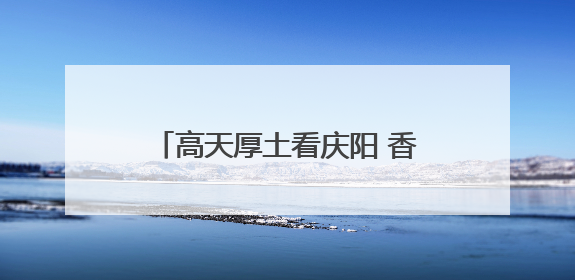 高天厚土看庆阳 香包盛会续传奇——写在第二十届庆阳香包民俗文化节开幕之际