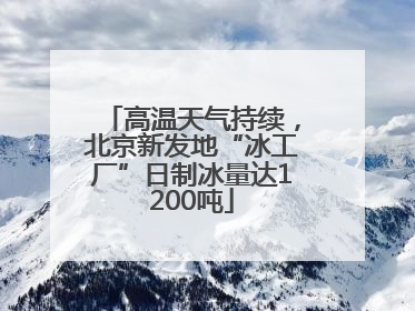 高温天气持续，北京新发地“冰工厂”日制冰量达1200吨