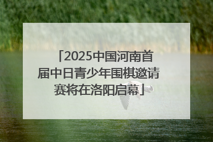 2025中国河南首届中日青少年围棋邀请赛将在洛阳启幕