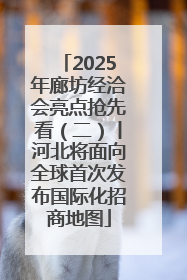 2025年廊坊经洽会亮点抢先看（二）丨河北将面向全球首次发布国际化招商地图