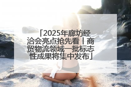 2025年廊坊经洽会亮点抢先看丨商贸物流领域一批标志性成果将集中发布