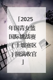 2025年国青女篮国际挑战赛（十堰赛区）圆满收官
