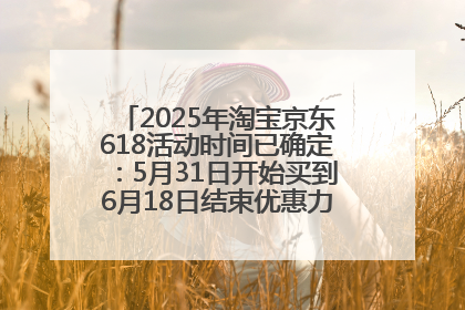 2025年淘宝京东618活动时间已确定：5月31日开始买到6月18日结束优惠力度最大最便宜！