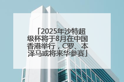2025年沙特超级杯将于8月在中国香港举行，C罗、本泽马或将来华参赛