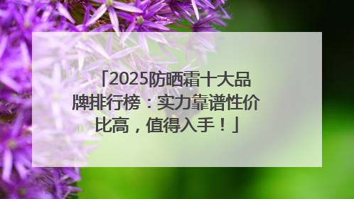 2025防晒霜十大品牌排行榜：实力靠谱性价比高，值得入手！