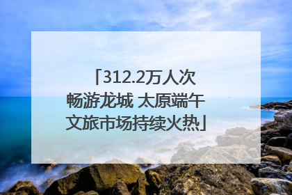 312.2万人次畅游龙城 太原端午文旅市场持续火热
