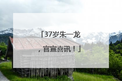 37岁朱一龙，官宣喜讯！