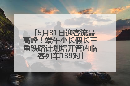 5月31日迎客流最高峰！端午小长假长三角铁路计划增开管内临客列车139对