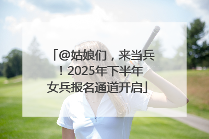 @姑娘们，来当兵！2025年下半年女兵报名通道开启