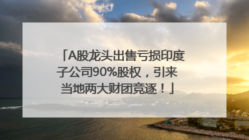 A股龙头出售亏损印度子公司90%股权，引来当地两大财团竞逐！